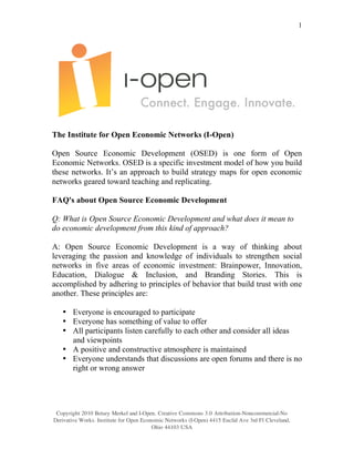 1




The Institute for Open Economic Networks (I-Open)

Open Source Economic Development (OSED) is one form of Open
Economic Networks. OSED is a specific investment model of how you build
these networks. It’s an approach to build strategy maps for open economic
networks geared toward teaching and replicating.

FAQ's about Open Source Economic Development

Q: What is Open Source Economic Development and what does it mean to
do economic development from this kind of approach?

A: Open Source Economic Development is a way of thinking about
leveraging the passion and knowledge of individuals to strengthen social
networks in five areas of economic investment: Brainpower, Innovation,
Education, Dialogue & Inclusion, and Branding Stories. This is
accomplished by adhering to principles of behavior that build trust with one
another. These principles are:

   • Everyone is encouraged to participate
   • Everyone has something of value to offer
   • All participants listen carefully to each other and consider all ideas
     and viewpoints
   • A positive and constructive atmosphere is maintained
   • Everyone understands that discussions are open forums and there is no
     right or wrong answer




 Copyright 2010 Betsey Merkel and I-Open. Creative Commons 3.0 Attribution-Noncommercial-No
Derivative Works. Institute for Open Economic Networks (I-Open) 4415 Euclid Ave 3rd Fl Cleveland,
                                         Ohio 44103 USA
 