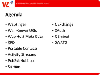 VZnet	
  Netzwerke	
  Ltd.	
  -­‐	
  Monday,	
  December	
  6,	
  2010




Agenda
• WebFinger                                                                      • OExchange
• Well-­‐Known	
  URIs                                                           • XAuth
• Web	
  Host	
  Meta	
  Data                                                    • OEmbed
• XRD                                                                            • SWAT0
• Portable	
  Contacts
• AcLvity	
  Strea.ms
• PubSubHubbub
• Salmon
 