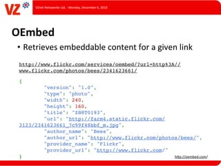 VZnet	
  Netzwerke	
  Ltd.	
  -­‐	
  Monday,	
  December	
  6,	
  2010




OEmbed
• Retrieves	
  embeddable	
  content	
  for	
  a	
  given	
  link
 http://www.flickr.com/services/oembed/?url=http%3A//
 www.flickr.com/photos/bees/2341623661/

 {
         "version": "1.0",
         "type": "photo",
         "width": 240,
         "height": 160,
         "title": "ZB8T0193",
         "url": "http://farm4.static.flickr.com/
 3123/2341623661_7c99f48bbf_m.jpg",
         "author_name": "Bees",
         "author_url": "http://www.flickr.com/photos/bees/",
         "provider_name": "Flickr",
         "provider_url": "http://www.flickr.com/"
 }                                                 hUp://oembed.com/
 