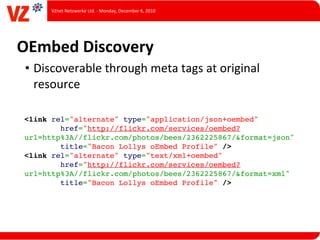 VZnet	
  Netzwerke	
  Ltd.	
  -­‐	
  Monday,	
  December	
  6,	
  2010




OEmbed	
  Discovery
 • Discoverable	
  through	
  meta	
  tags	
  at	
  original	
  
   resource

 <link rel="alternate" type="application/json+oembed"
         href="http://flickr.com/services/oembed?
 url=http%3A//flickr.com/photos/bees/2362225867/&format=json"
         title="Bacon Lollys oEmbed Profile" />
 <link rel="alternate" type="text/xml+oembed"
         href="http://flickr.com/services/oembed?
 url=http%3A//flickr.com/photos/bees/2362225867/&format=xml"
         title="Bacon Lollys oEmbed Profile" />
 