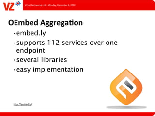 VZnet	
  Netzwerke	
  Ltd.	
  -­‐	
  Monday,	
  December	
  6,	
  2010




OEmbed	
  AggregaQon
 •embed.ly
 •supports 112 services over one
  endpoint
 •several libraries
 •easy implementation




 hUp://embed.ly/
 