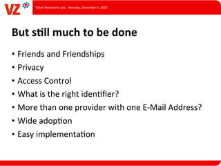 VZnet	
  Netzwerke	
  Ltd.	
  -­‐	
  Monday,	
  December	
  6,	
  2010




But	
  sQll	
  much	
  to	
  be	
  done
• Friends	
  and	
  Friendships
• Privacy
• Access	
  Control
• What	
  is	
  the	
  right	
  idenLﬁer?
• More	
  than	
  one	
  provider	
  with	
  one	
  E-­‐Mail	
  Address?
• Wide	
  adopLon
• Easy	
  implementaLon
 