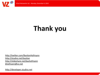 VZnet	
  Netzwerke	
  Ltd.	
  -­‐	
  Monday,	
  December	
  6,	
  2010




                                               Thank	
  you


hUp://twiUer.com/BasLanHofmann
hUp://studivz.net/basLan
hUp://slideshare.net/bashofmann
bhofmann@vz.net

hUp://developer.studivz.net
 