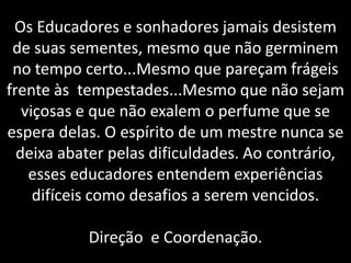 Os Educadores e sonhadores jamais desistem de suas sementes, mesmo que não germinem no tempo certo...Mesmo que pareçam frágeis frente às tempestades...Mesmo que não sejam viçosas e que não exalem o perfume que se espera delas. O espírito de um mestre nunca se deixa abater pelas dificuldades. Ao contrário, esses educadores entendem experiências difíceis como desafios a serem vencidos.Direção  e Coordenação. 