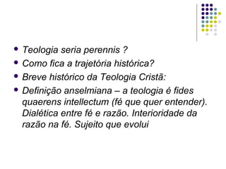  Teologia

seria perennis ?
 Como fica a trajetória histórica?
 Breve histórico da Teologia Cristã:
 Definição anselmiana – a teologia é fides
quaerens intellectum (fé que quer entender).
Dialética entre fé e razão. Interioridade da
razão na fé. Sujeito que evolui

 