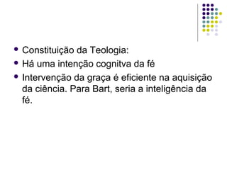  Constituição

da Teologia:
 Há uma intenção cognitva da fé
 Intervenção da graça é eficiente na aquisição
da ciência. Para Bart, seria a inteligência da
fé.

 