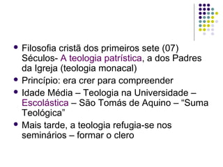  Filosofia

cristã dos primeiros sete (07)
Séculos- A teologia patrística, a dos Padres
da Igreja (teologia monacal)
 Princípio: era crer para compreender
 Idade Média – Teologia na Universidade –
Escolástica – São Tomás de Aquino – “Suma
Teológica”
 Mais tarde, a teologia refugia-se nos
seminários – formar o clero

 