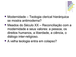  Modernidade

– Teologia clerical hierárquica
se mostra antimoderna?
 Meados do Século XX – Reconciliação com a
modernidade e seus valores: a pessoa, os
direitos humanos, a liberdade, a ciência, o
diálogo inter-religioso.
 A velha teologia entra em colapso?

 