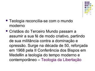  Teologia

reconcilia-se com o mundo

moderno
 Cristãos do Terceiro Mundo passam a
assumir a sua fé de modo criativo, partindo
de sua militância contra a dominação e
opressão. Surge na década de 50, reforçada
em 1968 pela II Conferência dos Bispos em
Medellin a teologia do tempo moderno e
contemporâneo – Teologia da Libertação

 