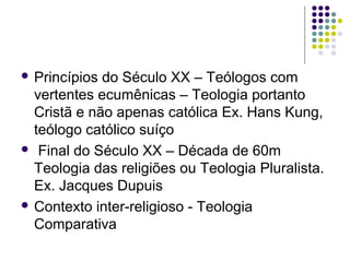  Princípios

do Século XX – Teólogos com
vertentes ecumênicas – Teologia portanto
Cristã e não apenas católica Ex. Hans Kung,
teólogo católico suíço
 Final do Século XX – Década de 60m
Teologia das religiões ou Teologia Pluralista.
Ex. Jacques Dupuis
 Contexto inter-religioso - Teologia
Comparativa

 