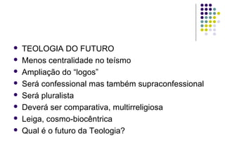 








TEOLOGIA DO FUTURO
Menos centralidade no teísmo
Ampliação do “logos”
Será confessional mas também supraconfessional
Será pluralista
Deverá ser comparativa, multirreligiosa
Leiga, cosmo-biocêntrica
Qual é o futuro da Teologia?

 