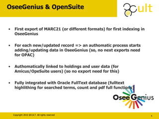 OseeGenius & OpenSuite First export of MARC21 (or different formats) for first indexing in OseeGenius For each new/updated record => an authomatic process starts adding/updating data in OseeGenius (so, no next exports need for OPAC) Authomatically linked to holdings and user data (for Amicus/OpeSuite users) (so no export need for this) Fully integrated with Oracle FullText database (fulltext highlithing for searched terms, count and pdf full functions) 