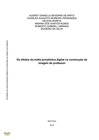 Osefeitosdamídiajornalísticadigitalnaconstruçãodaimagemdoprofessor
AUDREY DANIELLE BESERRA DE BRITO
CHARLES AUGUSTO MOREIRA FERNANDES
HELENA MORITA
MARINA DOS SANTOS NUNES
ROBERTO GABRIEL LABRADA
ROGÉRIO DA SILVA
Os efeitos da mídia jornalística digital na construção da
imagem do professor
São Paulo
2010
 