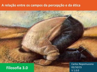 Filosofia 3.0
A relação entre os campos da percepção e da ética
Carlos Nepomuceno
02/10/15
V 1.0.0
 