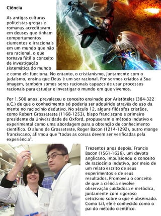 Ciência
As antigas culturas
politeístas gregas e
romanas acreditavam
em deuses que tinham
comportamentos
ciumentos e irracionais
em um mundo que não
era racional, o que
tornava fútil o conceito
de investigação
sistemática do mundo
e como ele funciona. No entanto, o cristianismo, juntamente com o
judaísmo, ensina que Deus é um ser racional. Por sermos criados à Sua
imagem, também somos seres racionais capazes de usar processos
racionais para estudar e investigar o mundo em que vivemos.
Por 1.500 anos, prevaleceu o conceito ensinado por Aristóteles (384-322
a.C.) de que o conhecimento só poderia ser adquirido através do uso da
mente no raciocínio dedutivo. No século 12, alguns filósofos cristãos,
como Robert Grosseteste (1168-1253), bispo franciscano e primeiro
presidente da Universidade de Oxford, propuseram o método indutivo e
experimental como uma abordagem para a obtenção de conhecimento
científico. O aluno de Grosseteste, Roger Bacon (1214-1292), outro monge
franciscano, afirmou que “todas as coisas devem ser verificadas pela
experiência”.
Trezentos anos depois, Francis
Bacon (1561-1626), um devoto
anglicano, impulsionou o conceito
de raciocínio indutivo, por meio de
um relato escrito de seus
experimentos e de seus
resultados. Promoveu o conceito
de que a ciência envolve
observação cuidadosa e metódica,
juntamente com rigoroso
ceticismo sobre o que é observado.
Como tal, ele é conhecido como o
pai do método científico.
 