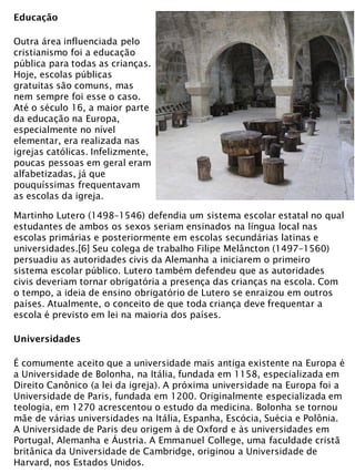 Educação
Outra área influenciada pelo
cristianismo foi a educação
pública para todas as crianças.
Hoje, escolas públicas
gratuitas são comuns, mas
nem sempre foi esse o caso.
Até o século 16, a maior parte
da educação na Europa,
especialmente no nível
elementar, era realizada nas
igrejas católicas. Infelizmente,
poucas pessoas em geral eram
alfabetizadas, já que
pouquíssimas frequentavam
as escolas da igreja.
Martinho Lutero (1498–1546) defendia um sistema escolar estatal no qual
estudantes de ambos os sexos seriam ensinados na língua local nas
escolas primárias e posteriormente em escolas secundárias latinas e
universidades.[6] Seu colega de trabalho Filipe Melâncton (1497–1560)
persuadiu as autoridades civis da Alemanha a iniciarem o primeiro
sistema escolar público. Lutero também defendeu que as autoridades
civis deveriam tornar obrigatória a presença das crianças na escola. Com
o tempo, a ideia de ensino obrigatório de Lutero se enraizou em outros
países. Atualmente, o conceito de que toda criança deve frequentar a
escola é previsto em lei na maioria dos países.
Universidades
É comumente aceito que a universidade mais antiga existente na Europa é
a Universidade de Bolonha, na Itália, fundada em 1158, especializada em
Direito Canônico (a lei da igreja). A próxima universidade na Europa foi a
Universidade de Paris, fundada em 1200. Originalmente especializada em
teologia, em 1270 acrescentou o estudo da medicina. Bolonha se tornou
mãe de várias universidades na Itália, Espanha, Escócia, Suécia e Polônia.
A Universidade de Paris deu origem à de Oxford e às universidades em
Portugal, Alemanha e Áustria. A Emmanuel College, uma faculdade cristã
britânica da Universidade de Cambridge, originou a Universidade de
Harvard, nos Estados Unidos.
 