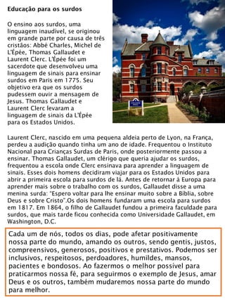 Educação para os surdos
O ensino aos surdos, uma
linguagem inaudível, se originou
em grande parte por causa de três
cristãos: Abbé Charles, Michel de
L'Épée, Thomas Gallaudet e
Laurent Clerc. L'Épée foi um
sacerdote que desenvolveu uma
linguagem de sinais para ensinar
surdos em Paris em 1775. Seu
objetivo era que os surdos
pudessem ouvir a mensagem de
Jesus. Thomas Gallaudet e
Laurent Clerc levaram a
linguagem de sinais da L'Épée
para os Estados Unidos.
Laurent Clerc, nascido em uma pequena aldeia perto de Lyon, na França,
perdeu a audição quando tinha um ano de idade. Frequentou o Instituto
Nacional para Crianças Surdas de Paris, onde posteriormente passou a
ensinar. Thomas Gallaudet, um clérigo que queria ajudar os surdos,
frequentou a escola onde Clerc ensinava para aprender a linguagem de
sinais. Esses dois homens decidiram viajar para os Estados Unidos para
abrir a primeira escola para surdos de lá. Antes de retornar à Europa para
aprender mais sobre o trabalho com os surdos, Gallaudet disse a uma
menina surda: “Espero voltar para lhe ensinar muito sobre a Bíblia, sobre
Deus e sobre Cristo”.Os dois homens fundaram uma escola para surdos
em 1817. Em 1864, o filho de Gallaudet fundou a primeira faculdade para
surdos, que mais tarde ficou conhecida como Universidade Gallaudet, em
Washington, D.C.
Cada um de nós, todos os dias, pode afetar positivamente
nossa parte do mundo, amando os outros, sendo gentis, justos,
compreensivos, generosos, positivos e prestativos. Podemos ser
inclusivos, respeitosos, perdoadores, humildes, mansos,
pacientes e bondosos. Ao fazermos o melhor possível para
praticarmos nossa fé, para seguirmos o exemplo de Jesus, amar
Deus e os outros, também mudaremos nossa parte do mundo
para melhor.
 