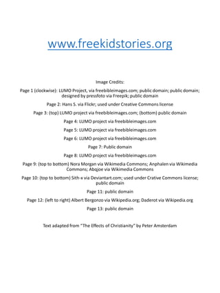 www.freekidstories.org
Image Credits:
Page 1 (clockwise): LUMO Project, via freebibleimages.com; public domain; public domain;
designed by pressfoto via Freepik; public domain
Page 2: Hans S. via Flickr; used under Creative Commons license
Page 3: (top) LUMO project via freebibleimages.com; (bottom) public domain
Page 4: LUMO project via freebibleimages.com
Page 5: LUMO project via freebibleimages.com
Page 6: LUMO project via freebibleimages.com
Page 7: Public domain
Page 8: LUMO project via freebibleimages.com
Page 9: (top to bottom) Nora Morgan via Wikimedia Commons; Anphalen via Wikimedia
Commons; Abqjoe via Wikimedia Commons
Page 10: (top to bottom) Sith-x via Deviantart.com; used under Crative Commons license;
public domain
Page 11: public domain
Page 12: (left to right) Albert Bergonzo via Wikipedia.org; Daderot via Wikipedia.org
Page 13: public domain
Text adapted from “The Effects of Christianity” by Peter Amsterdam
 