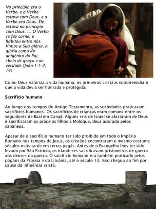 No princípio era o
Verbo, e o Verbo
estava com Deus, e o
Verbo era Deus. Ele
estava no princípio
com Deus. … O Verbo
se fez carne, e
habitou entre nós.
Vimos a Sua glória, a
glória como do
unigênito do Pai,
cheio de graça e de
verdade.(João 1:1–2,
14)
Como Deus valoriza a vida humana, os primeiros cristãos compreendiam
que a vida devia ser honrada e protegida.
Sacrifício humano
Ao longo dos tempos do Antigo Testamento, as sociedades praticavam
sacrifícios humanos. Os sacrifícios de crianças eram comuns entre os
seguidores de Baal em Canaã. Alguns reis de Israel se afastaram de Deus
e sacrificaram os próprios filhos a Moloque, deus adorado pelos
cananeus.
Apesar de o sacrifício humano ter sido proibido em todo o Império
Romano nos tempos de Jesus, os cristãos encontraram o mesmo costume
séculos mais tarde em terras pagãs. Antes de o Evangelho lhes ter sido
levado por São Patrício, os irlandeses sacrificavam prisioneiros de guerra
aos deuses da guerra. O sacrifício humano era também praticado pelos
pagãos da Prússia e da Lituânia, até o século 13. Isso chegou ao fim por
causa da influência cristã.
 