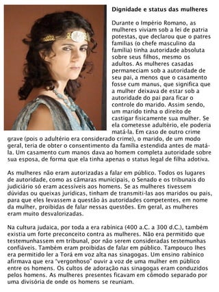Dignidade e status das mulheres
Durante o Império Romano, as
mulheres viviam sob a lei de patria
potestas, que declarou que o patres
familias (o chefe masculino da
família) tinha autoridade absoluta
sobre seus filhos, mesmo os
adultos. As mulheres casadas
permaneciam sob a autoridade de
seu pai, a menos que o casamento
fosse cum manus, que significa que
a mulher deixava de estar sob a
autoridade do pai para ficar o
controle do marido. Assim sendo,
um marido tinha o direito de
castigar fisicamente sua mulher. Se
ela cometesse adultério, ele poderia
matá-la. Em caso de outro crime
grave (pois o adultério era considerado crime), o marido, de um modo
geral, teria de obter o consentimento da família estendida antes de matá-
la. Um casamento cum manos dava ao homem completa autoridade sobre
sua esposa, de forma que ela tinha apenas o status legal de filha adotiva.
As mulheres não eram autorizadas a falar em público. Todos os lugares
de autoridade, como as câmaras municipais, o Senado e os tribunais do
judiciário só eram acessíveis aos homens. Se as mulheres tivessem
dúvidas ou queixas jurídicas, tinham de transmiti-las aos maridos ou pais,
para que eles levassem a questão às autoridades competentes, em nome
da mulher, proibidas de falar nessas questões. Em geral, as mulheres
eram muito desvalorizadas.
Na cultura judaica, por toda a era rabínica (400 a.C. a 300 d.C.), também
existia um forte preconceito contra as mulheres. Não era permitido que
testemunhassem em tribunal, por não serem consideradas testemunhas
confiáveis. Também eram proibidas de falar em público. Tampouco lhes
era permitido ler a Torá em voz alta nas sinagogas. Um ensino rabínico
afirmava que era “vergonhoso” ouvir a voz de uma mulher em público
entre os homens. Os cultos de adoração nas sinagogas eram conduzidos
pelos homens. As mulheres presentes ficavam em cômodo separado por
uma divisória de onde os homens se reuniam.
 