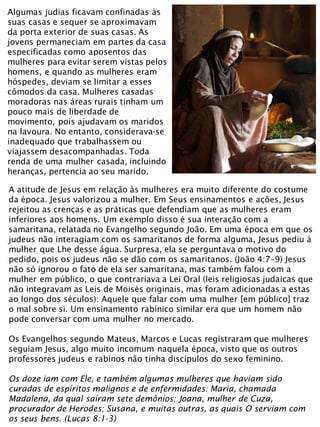 A atitude de Jesus em relação às mulheres era muito diferente do costume
da época. Jesus valorizou a mulher. Em Seus ensinamentos e ações, Jesus
rejeitou as crenças e as práticas que defendiam que as mulheres eram
inferiores aos homens. Um exemplo disso é sua interação com a
samaritana, relatada no Evangelho segundo João. Em uma época em que os
judeus não interagiam com os samaritanos de forma alguma, Jesus pediu à
mulher que Lhe desse água. Surpresa, ela se perguntava o motivo do
pedido, pois os judeus não se dão com os samaritanos. (João 4:7–9) Jesus
não só ignorou o fato de ela ser samaritana, mas também falou com a
mulher em público, o que contrariava a Lei Oral (leis religiosas judaicas que
não integravam as Leis de Moisés originais, mas foram adicionadas a estas
ao longo dos séculos): Aquele que falar com uma mulher [em público] traz
o mal sobre si. Um ensinamento rabínico similar era que um homem não
pode conversar com uma mulher no mercado.
Os Evangelhos segundo Mateus, Marcos e Lucas registraram que mulheres
seguiam Jesus, algo muito incomum naquela época, visto que os outros
professores judeus e rabinos não tinha discípulos do sexo feminino.
Os doze iam com Ele, e também algumas mulheres que haviam sido
curadas de espíritos malignos e de enfermidades: Maria, chamada
Madalena, da qual saíram sete demônios; Joana, mulher de Cuza,
procurador de Herodes; Susana, e muitas outras, as quais O serviam com
os seus bens. (Lucas 8:1-3)
Algumas judias ficavam confinadas às
suas casas e sequer se aproximavam
da porta exterior de suas casas. As
jovens permaneciam em partes da casa
especificadas como aposentos das
mulheres para evitar serem vistas pelos
homens, e quando as mulheres eram
hóspedes, deviam se limitar a esses
cômodos da casa. Mulheres casadas
moradoras nas áreas rurais tinham um
pouco mais de liberdade de
movimento, pois ajudavam os maridos
na lavoura. No entanto, considerava-se
inadequado que trabalhassem ou
viajassem desacompanhadas. Toda
renda de uma mulher casada, incluindo
heranças, pertencia ao seu marido.
 