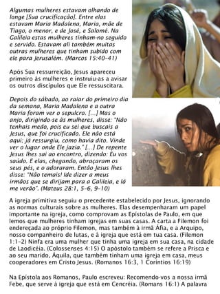 Algumas mulheres estavam olhando de
longe [Sua crucificação]. Entre elas
estavam Maria Madalena, Maria, mãe de
Tiago, o menor, e de José, e Salomé. Na
Galileia estas mulheres tinham-no seguido
e servido. Estavam ali também muitas
outras mulheres que tinham subido com
ele para Jerusalém. (Marcos 15:40–41)
Após Sua ressurreição, Jesus apareceu
primeiro às mulheres e instruiu-as a avisar
os outros discípulos que Ele ressuscitara.
Depois do sábado, ao raiar do primeiro dia
da semana, Maria Madalena e a outra
Maria foram ver o sepulcro. […] Mas o
anjo, dirigindo-se às mulheres, disse: “Não
tenhais medo, pois eu sei que buscais a
Jesus, que foi crucificado. Ele não está
aqui; já ressurgiu, como havia dito. Vinde
ver o lugar onde Ele jazia.” […] De repente
Jesus lhes sai ao encontro, dizendo: Eu vos
saúdo. E elas, chegando, abraçaram os
seus pés, e o adoraram. Então Jesus lhes
disse: “Não temais! Ide dizer a meus
irmãos que se dirijam para a Galileia, e lá
me verão”. (Mateus 28:1, 5–6, 9–10)
A igreja primitiva seguiu o precedente estabelecido por Jesus, ignorando
as normas culturais sobre as mulheres. Elas desempenharam um papel
importante na igreja, como comprovam as Epístolas de Paulo, em que
lemos que mulheres tinham igrejas em suas casas. A carta a Filemon foi
endereçada ao próprio Filemon, mas também à irmã Áfia, e a Arquipo,
nosso companheiro de lutas, e à igreja que está em tua casa. (Filemon
1:1–2) Ninfa era uma mulher que tinha uma igreja em sua casa, na cidade
de Laodicéia. (Colossenses 4:15) O apóstolo também se refere a Prisca e
ao seu marido, Áquila, que também tinham uma igreja em casa, meus
cooperadores em Cristo Jesus. (Romanos 16:3, 1 Coríntios 16:19)
Na Epístola aos Romanos, Paulo escreveu: Recomendo-vos a nossa irmã
Febe, que serve à igreja que está em Cencréia. (Romans 16:1) A palavra
 