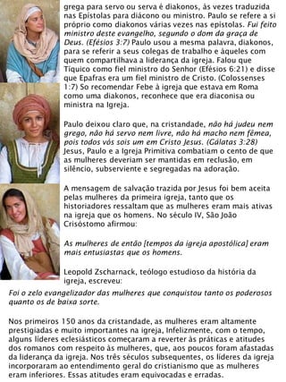 grega para servo ou serva é diakonos, às vezes traduzida
nas Epístolas para diácono ou ministro. Paulo se refere a si
próprio como diakonos várias vezes nas epístolas. Fui feito
ministro deste evangelho, segundo o dom da graça de
Deus. (Efésios 3:7) Paulo usou a mesma palavra, diakonos,
para se referir a seus colegas de trabalho e àqueles com
quem compartilhava a liderança da igreja. Falou que
Tíquico como fiel ministro do Senhor (Efésios 6:21) e disse
que Epafras era um fiel ministro de Cristo. (Colossenses
1:7) So recomendar Febe à igreja que estava em Roma
como uma diakonos, reconhece que era diaconisa ou
ministra na Igreja.
Paulo deixou claro que, na cristandade, não há judeu nem
grego, não há servo nem livre, não há macho nem fêmea,
pois todos vós sois um em Cristo Jesus. (Gálatas 3:28)
Jesus, Paulo e a Igreja Primitiva combatiam o cento de que
as mulheres deveriam ser mantidas em reclusão, em
silêncio, subserviente e segregadas na adoração.
A mensagem de salvação trazida por Jesus foi bem aceita
pelas mulheres da primeira igreja, tanto que os
historiadores ressaltam que as mulheres eram mais ativas
na igreja que os homens. No século IV, São João
Crisóstomo afirmou:
As mulheres de então [tempos da igreja apostólica] eram
mais entusiastas que os homens.
Leopold Zscharnack, teólogo estudioso da história da
igreja, escreveu:
Foi o zelo evangelizador das mulheres que conquistou tanto os poderosos
quanto os de baixa sorte.
Nos primeiros 150 anos da cristandade, as mulheres eram altamente
prestigiadas e muito importantes na igreja, Infelizmente, com o tempo,
alguns líderes eclesiásticos começaram a reverter às práticas e atitudes
dos romanos com respeito às mulheres, que, aos poucos foram afastadas
da liderança da igreja. Nos três séculos subsequentes, os líderes da igreja
incorporaram ao entendimento geral do cristianismo que as mulheres
eram inferiores. Essas atitudes eram equivocadas e erradas.
 