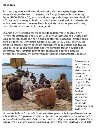 Hospitais
Existem algumas evidências do conceito de instalações hospitalares
antes da ascensão do cristianismo. Na Antiga Mesopotâmia e Antigo
Egito (5000-2000 a.C.), existiam alguns tipos de hospitais. No século V
a.C., na Índia, a religião budista havia institucionalizado instalações de
saúde. Nos tempos romanos havia hospitais militares para soldados,
mas não atendiam ao público em geral.
Quando o cristianismo foi reconhecido legalmente e passou a ser
livremente praticado, em 342 d.C., os cristãos passaram a usufruir de
uma condição muito melhor e podiam oferecer cuidados institucionais
para os doentes. O Primeiro Concílio da Niceia (325 d.C.) instruiu os
bispos a estabelecerem casas de repouso em cada cidade que tivesse
uma catedral. O seu propósito não era somente tratar e cuidar dos
enfermos, mas também prover abrigo para os pobres e para os
peregrinos cristãos, em conformidade com os ensinamentos de Jesus.
Estava nu, e
vestistes-me;
adoeci, e
visitastes-me;
estive na
prisão, e foste
me ver. Então
os justos lhe
responderão,
dizendo:
Senhor,
quando te
vimos com
fome, e te
demos de
comer? ou com
sede, e te
demos de beber? E quando te vimos estrangeiro, e te hospedamos? ou nu,
e te vestimos? E quando te vimos enfermo, ou na prisão, e fomos ver-te? E,
respondendo o Rei, lhes dirá: Em verdade vos digo que quando o fizestes a
um destes meus pequeninos irmãos, a mim o fizestes. (Mateus 25:34-40)
 
