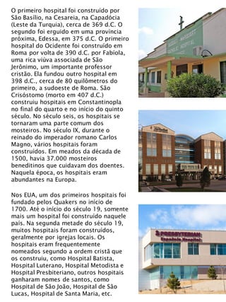 O primeiro hospital foi construído por
São Basílio, na Cesareia, na Capadócia
(Leste da Turquia), cerca de 369 d.C. O
segundo foi erguido em uma província
próxima, Edessa, em 375 d.C. O primeiro
hospital do Ocidente foi construído em
Roma por volta de 390 d.C. por Fabíola,
uma rica viúva associada de São
Jerônimo, um importante professor
cristão. Ela fundou outro hospital em
398 d.C., cerca de 80 quilômetros do
primeiro, a sudoeste de Roma. São
Crisóstomo (morto em 407 d.C.)
construiu hospitais em Constantinopla
no final do quarto e no início do quinto
século. No século seis, os hospitais se
tornaram uma parte comum dos
mosteiros. No século IX, durante o
reinado do imperador romano Carlos
Magno, vários hospitais foram
construídos. Em meados da década de
1500, havia 37.000 mosteiros
beneditinos que cuidavam dos doentes.
Naquela época, os hospitais eram
abundantes na Europa.
Nos EUA, um dos primeiros hospitais foi
fundado pelos Quakers no início de
1700. Até o início do século 19, somente
mais um hospital foi construído naquele
país. Na segunda metade do século 19,
muitos hospitais foram construídos,
geralmente por igrejas locais. Os
hospitais eram frequentemente
nomeados segundo a ordem cristã que
os construiu, como Hospital Batista,
Hospital Luterano, Hospital Metodista e
Hospital Presbiteriano, outros hospitais
ganharam nomes de santos, como
Hospital de São João, Hospital de São
Lucas, Hospital de Santa Maria, etc.
 