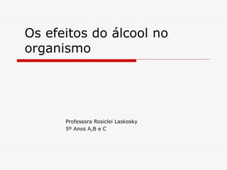 Os efeitos do álcool no organismo Professora Rosiclei Laskosky 5º Anos A,B e C 