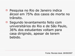 Pesquisa no Rio de Janeiro indica álcool em 75% dos casos de morte no trânsito. Segundo levantamento feito com universitários do Rio e de São Paulo, 36% dos estudantes voltam para casa dirigindo, apesar de terem bebido. Fonte: Revista Istoé. 26/09/2007 