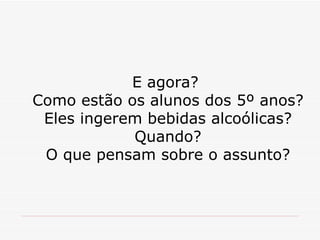 E agora?  Como estão os alunos dos 5º anos? Eles ingerem bebidas alcoólicas? Quando? O que pensam sobre o assunto? 