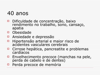 40 anos Dificuldade de concentração, baixo rendimento no trabalho, sono, cansaço, apatia Obesidade Ansiedade e depressão Hipertensão arterial e maior risco de acidentes vasculares cerebrais Cirrose hepática, pancreatite e problemas cardíacos Envelhecimento precoce (manchas na pele, perda de cabelo e de dentes) Perda precoce de memória 