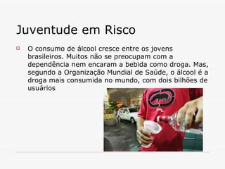 Juventude em Risco O consumo de álcool cresce entre os jovens brasileiros. Muitos não se preocupam com a dependência nem encaram a bebida como droga. Mas, segundo a Organização Mundial de Saúde, o álcool é a droga mais consumida no mundo, com dois bilhões de usuários 