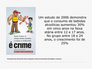 Um estudo de 2006 demonstra que o consumo de bebidas alcoólicas aumentou 30% em cinco anos na faixa etária entre 12 e 17 anos. No grupo entre 18 e 24 anos, o crescimento foi de 25% Promotoria de Arcoverde inicia campanha contra fornecimento de bebida a menores 