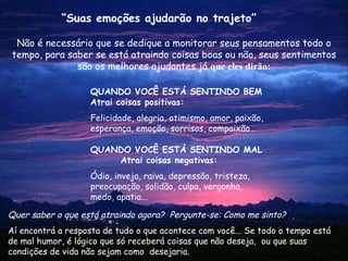 Não é necessário que se dedique a monitorar seus pensamentos todo o tempo, para saber se está atraindo coisas boas ou não, seus sentimentos são os melhores ajudantes já  que eles dirão: Quer saber o que está atraindo agora?  Pergunte-se: Como me sinto? Aí encontrá a resposta de tudo o que acontece com você... Se todo o tempo está de mal humor, é lógico que só receberá coisas que não deseja,  ou que suas condições de vida não sejam como  desejaria. “ Suas emoções ajudarão no trajeto” QUANDO VOCÊ ESTÁ SENTINDO BEM Atrai coisas positivas: Felicidade, alegria, otimismo, amor, paixão, esperança, emoção, sorrisos, compaixão… QUANDO  VOCÊ ESTÁ SENTINDO   MAL  Atrai coisas negativas: Ódio, inveja, raiva, depressão, tristeza, preocupação, solidão, culpa, vergonha, medo, apatia... 
