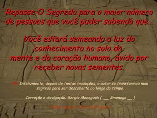 PS.  Infelizmente, depois de tantas traduções, o autor se transformou num segredo para ser descoberto ao longo do tempo. Correção e divulgação: Sergio Menegueli (  __ Smenega __ ) Fundo musical: The Secret (wav) Repasse O Segredo para o maior número de pessoas que você puder sabendo que… Você estará semeando a luz do conhecimento no solo da  mente e do coração humano, ávido por receber novas sementes. 