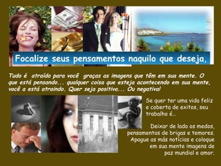 Tudo é  atraído para você  graças as imagens que têm em sua mente .  O que está pensando... qualquer coisa que esteja acontecendo em sua mente, você a está atraindo.  Quer seja positiva... Ou negativa! Se quer ter uma vida feliz e coberta de exitos, seu trabalho é… Deixar de lado os medos, pensamentos de brigas e temores. Apague as más notícias e coloque em sua mente imagens de paz mundial e amor. Focalize seus pensamentos naquilo que  deseja , 
