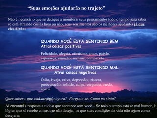 Não é necessário que se dedique a monitorar seus pensamentos todo o tempo para saber se está atraindo cosias boas ou não, seus sentimentos são os melhores ajudantes  já que eles dirão: Quer saber o que está atraindo agora?  Pergunte-se: Como me sinto? Aí encontrá a resposta a tudo o que acontece com você... Se todo o tempo está de mal humor, é lógico que só recebe coisas que não deseja,  ou que suas condições de vida não sejam como  desejaria “ Suas emoções ajudarão no trajeto” QUANDO VOCÊ ESTÁ SENTINDO BEM   Atrai coisas positivas Felicidade, alegria, otimismo, amor, paixão, esperança, emoção, sorrisos, compaixão… QUANDO  VOCÊ ESTÁ SENTINDO   MAL  Atrai coisas negativas Ódio, inveja, raiva, depressão, tristeza, preocupação, solidão, culpa, vergonha, medo, apatia. 