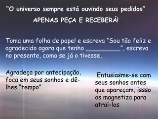 “ O universo sempre está ouvindo seus pedidos” APENAS PEÇA E RECEBERÁ! Toma uma folha de papel e escreva “Sou tão feliz e agradecido agora que tenho _________”, escreva no presente, como se já o tivesse, Agradeça por antecipação, foca em seus sonhos e dê-lhes “tempo” Entusiasme-se com seus sonhos antes que apareçam, issso os magnetiza para atraí-los 