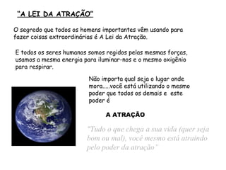  “ A LEI DA ATRAÇÃO” "Tudo o que chega a sua vida  (quer seja bom ou mal) , você  mesmo  está atraindo  pelo poder da atração” Não importa qual seja o lugar onde mora..... você está utilizando o mesmo  poder  que todos os demais e   este poder é O segredo que todos os homens importantes vêm usando para fazer coisas extraordinárias é A Lei da Atração. E todos os seres humanos somos regidos pelas mesmas forças, usamos a mesma energia para iluminar-nos e o mesmo oxigênio para respirar. A ATRAÇÃO 