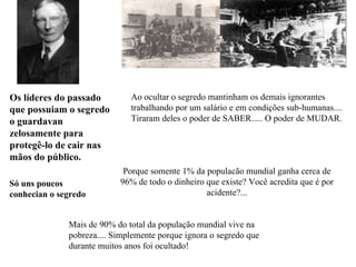Ao ocultar o segredo mantinham os   demais  ignorantes  trabalhando por um salário e em condições sub-humanas.... Tiraram deles o poder de SABER..... O poder de MUDAR. Porque somente 1% da populacão mundial ganha cerca de 96% de todo o dinheiro que existe?  Você acredita que é por acidente?... Os líderes do passado que possuiam o segredo  o guardavan zelosamente para protegê-lo de cair nas mãos do público. Só  uns poucos conhecian  o segredo   Mais de 90% do total da população mundial vive na pobreza.... Simplemente porque ignora o segredo que durante muitos anos foi ocultado! 