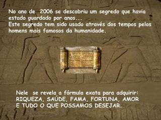 No ano de  2006 se descobriu um segredo que havia estado guardado por anos... Este segredo tem sido usado através dos tempos pelos homens mais famosos da humanidade. Nele  se revela a fórmula exata para adquirir: RIQUEZA, SAÚDE, FAMA, FORTUNA, AMOR E TUDO O QUE POSSAMOS DESEJAR. 