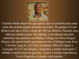 Clement Stone disse-me que queria que eu estabelecesse uma meta tão grande quanto pudesse conceber. Eu ganhava 8 mil dólares por ano e fixei a meta de 100 mil dólares. Plasmei essa idéia na minha mente. De repente, convidaram-me para ministrar uma palestra no Hunter College em Nova Iorque. Depois, fui entrevistado para uma revista. Publiquei meu livro  Chicken Soup for the Soul , vendemos 400 mil cópias e consegui 92.327 mil dólares. Aumentei a minha meta para 1 milhão e recebi mais do que isso. Essa é a minha experiência. Usei o Segredo e a minha vida mudou. 
