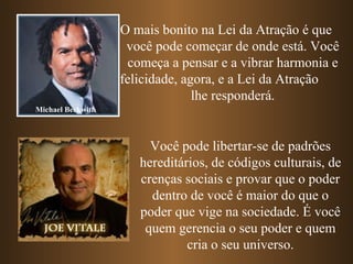 O mais bonito na Lei da Atração é que  você pode começar de onde está. Você começa a pensar e a vibrar harmonia e felicidade, agora, e a Lei da Atração  lhe responderá. Michael Beckwith Você pode libertar-se de padrões hereditários, de códigos culturais, de crenças sociais e provar que o poder dentro de você é maior do que o poder que vige na sociedade. É você quem gerencia o seu poder e quem cria o seu universo. 