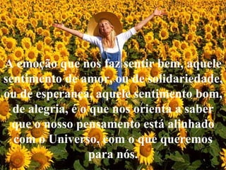 A emoção que nos faz sentir bem, aquele sentimento de amor, ou de solidariedade, ou de esperança, aquele sentimento bom, de alegria, é o que nos orienta a saber que o nosso pensamento está alinhado com o Universo, com o que queremos para nós. 