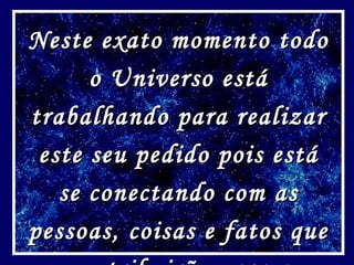 Neste exato momento todo o Universo está trabalhando para realizar este seu pedido pois está se conectando com as pessoas, coisas e fatos que contribuirão para a realização do seu pedido! 