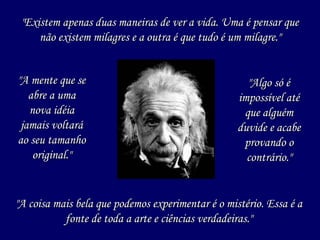 "A mente que se abre a uma nova idéia jamais voltará ao seu tamanho original." "Existem apenas duas maneiras de ver a vida. Uma é pensar que não existem milagres e a outra é que tudo é um milagre." "A coisa mais bela que podemos experimentar é o mistério. Essa é a fonte de toda a arte e ciências verdadeiras." "Algo só é impossível até que alguém duvide e acabe provando o contrário." 