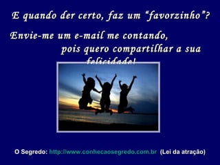 E quando der certo, faz um “favorzinho”? Envie-me um e-mail me contando,  pois quero compartilhar a sua felicidade! O Segredo:  http://www.conhecaosegredo.com.br   (Lei da atração) 