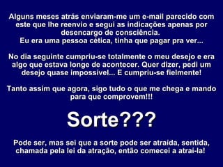 Alguns meses atrás enviaram-me um e-mail parecido com este que lhe reenvio e segui as indicações apenas por desencargo de consciência.  Eu era uma pessoa cética, tinha que pagar pra ver... No dia seguinte cumpriu-se totalmente o meu desejo e era algo que estava longe de acontecer. Quer dizer, pedi um desejo quase impossível... E cumpriu-se fielmente! Tanto assim que agora, sigo tudo o que me chega e mando para que comprovem!!! Sorte??? Pode ser, mas sei que a sorte pode ser atraída, sentida, chamada pela lei da atração, então comecei a atraí-la!   